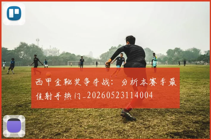 西甲金靴奖争夺战:分析本赛季最佳射手热门_20260523114004