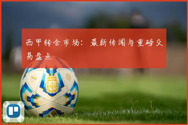 西甲转会市场：最新传闻与重磅交易盘点