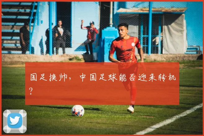国足换帅，中国足球能否迎来转机？