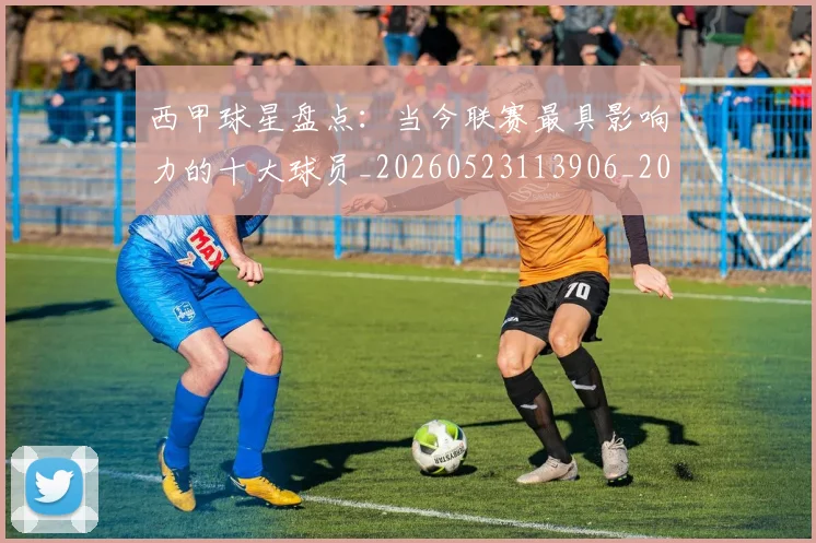 西甲球星盘点：当今联赛最具影响力的十大球员_20260523113906_20260703181904