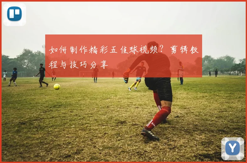 如何制作精彩五佳球视频？剪辑教程与技巧分享