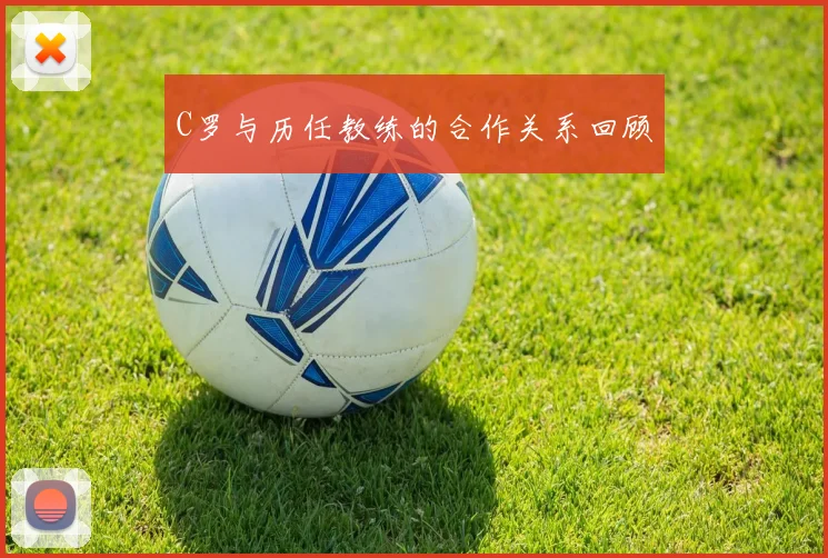 C罗与历任教练的合作关系回顾