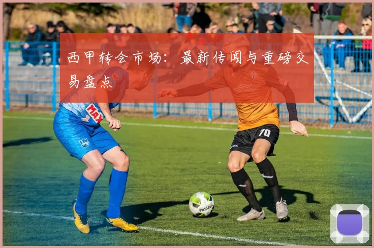 西甲转会市场：最新传闻与重磅交易盘点