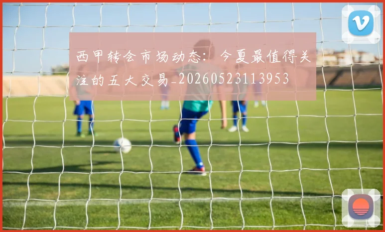 西甲转会市场动态:今夏最值得关注的五大交易_20260523113953