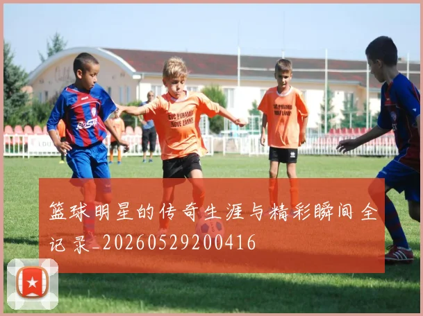 篮球明星的传奇生涯与精彩瞬间全记录_20260529200416