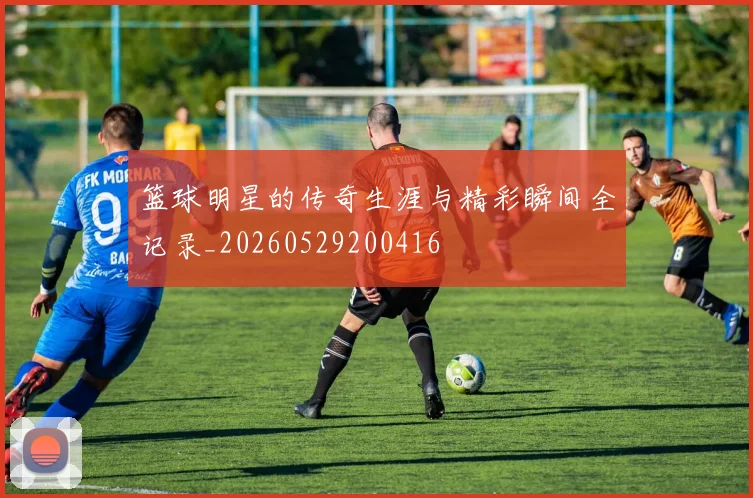 篮球明星的传奇生涯与精彩瞬间全记录_20260529200416