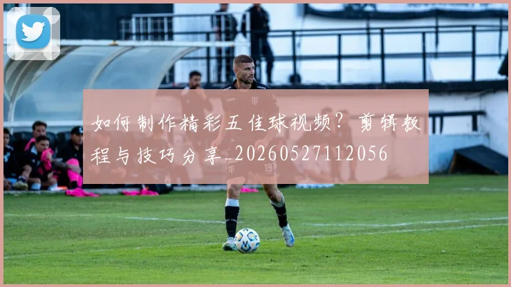 如何制作精彩五佳球视频？剪辑教程与技巧分享_20260527112056