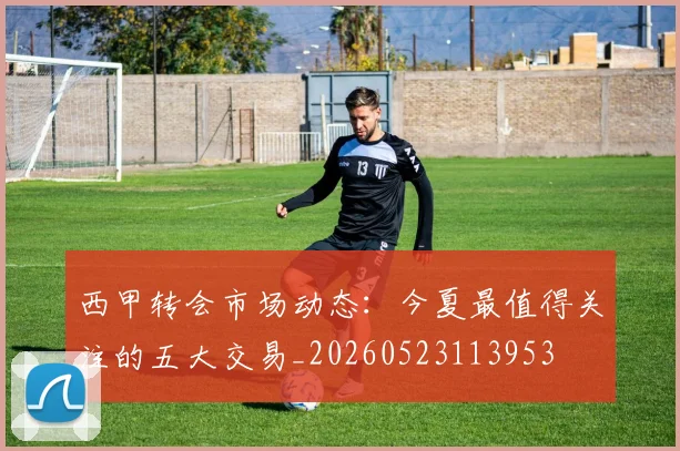 西甲转会市场动态:今夏最值得关注的五大交易_20260523113953